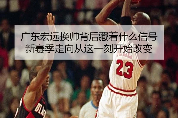 广东宏远换帅背后藏着什么信号 新赛季走向从这一刻开始改变 - yingjiatiyu